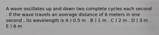 A wave oscillates up and down two complete cycles each second . If the wave travels an average distance of 6 meters in one second , its wavelength is A ) 0.5 m . B ) 1 m . C ) 2 m . D ) 3 m . E ) 6 m