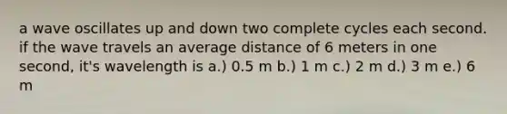 a wave oscillates up and down two complete cycles each second. if the wave travels an average distance of 6 meters in one second, it's wavelength is a.) 0.5 m b.) 1 m c.) 2 m d.) 3 m e.) 6 m