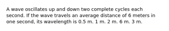 A wave oscillates up and down two complete cycles each second. If the wave travels an average distance of 6 meters in one second, its wavelength is 0.5 m. 1 m. 2 m. 6 m. 3 m.