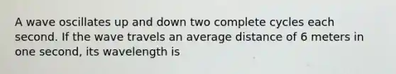 A wave oscillates up and down two complete cycles each second. If the wave travels an average distance of 6 meters in one second, its wavelength is