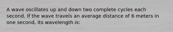 A wave oscillates up and down two complete cycles each second. If the wave travels an average distance of 6 meters in one second, its wavelength is: