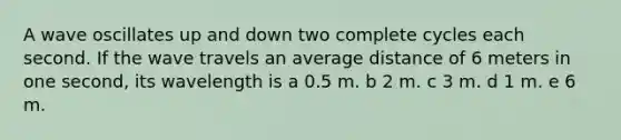 A wave oscillates up and down two complete cycles each second. If the wave travels an average distance of 6 meters in one second, its wavelength is a 0.5 m. b 2 m. c 3 m. d 1 m. e 6 m.