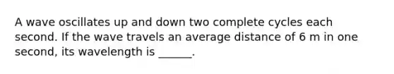 A wave oscillates up and down two complete cycles each second. If the wave travels an average distance of 6 m in one second, its wavelength is ______.