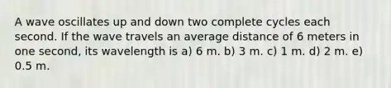 A wave oscillates up and down two complete cycles each second. If the wave travels an average distance of 6 meters in one second, its wavelength is a) 6 m. b) 3 m. c) 1 m. d) 2 m. e) 0.5 m.