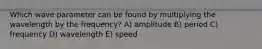 Which wave parameter can be found by multiplying the wavelength by the frequency? A) amplitude B) period C) frequency D) wavelength E) speed
