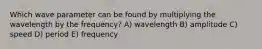 Which wave parameter can be found by multiplying the wavelength by the frequency? A) wavelength B) amplitude C) speed D) period E) frequency