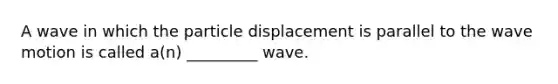 A wave in which the particle displacement is parallel to the wave motion is called a(n) _________ wave.