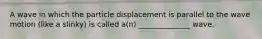 A wave in which the particle displacement is parallel to the wave motion (like a slinky) is called a(n) ______________ wave.