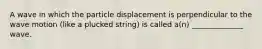 A wave in which the particle displacement is perpendicular to the wave motion (like a plucked string) is called a(n) ______________ wave.