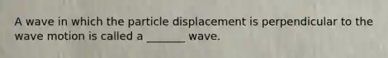 A wave in which the particle displacement is perpendicular to the wave motion is called a _______ wave.