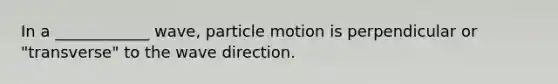 In a ____________ wave, particle motion is perpendicular or "transverse" to the wave direction.