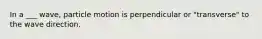 In a ___ wave, particle motion is perpendicular or "transverse" to the wave direction.