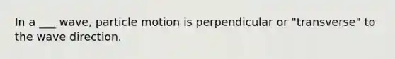 In a ___ wave, particle motion is perpendicular or "transverse" to the wave direction.