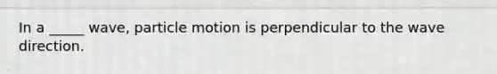 In a _____ wave, particle motion is perpendicular to the wave direction.