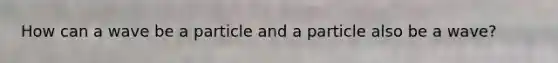 How can a wave be a particle and a particle also be a wave?