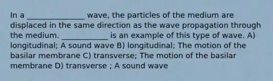 In a _______________ wave, the particles of the medium are displaced in the same direction as the wave propagation through the medium. ____________ is an example of this type of wave. A) longitudinal; A sound wave B) longitudinal; The motion of the basilar membrane C) transverse; The motion of the basilar membrane D) transverse ; A sound wave