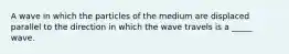 A wave in which the particles of the medium are displaced parallel to the direction in which the wave travels is a _____ wave.