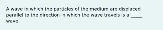 A wave in which the particles of the medium are displaced parallel to the direction in which the wave travels is a _____ wave.