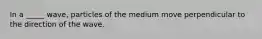 In a _____ wave, particles of the medium move perpendicular to the direction of the wave.