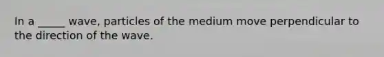 In a _____ wave, particles of the medium move perpendicular to the direction of the wave.