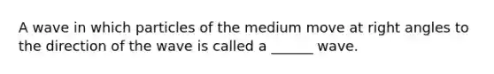 A wave in which particles of the medium move at right angles to the direction of the wave is called a ______ wave.