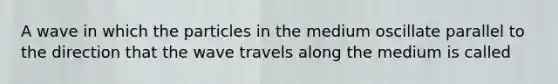 A wave in which the particles in the medium oscillate parallel to the direction that the wave travels along the medium is called