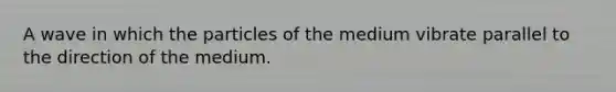 A wave in which the particles of the medium vibrate parallel to the direction of the medium.