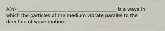 A(n) _____________________ _____________________ is a wave in which the particles of the medium vibrate parallel to the direction of wave motion.