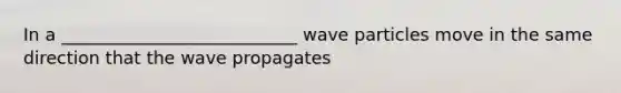 In a ___________________________ wave particles move in the same direction that the wave propagates