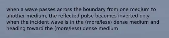 when a wave passes across the boundary from one medium to another medium, the reflected pulse becomes inverted only when the incident wave is in the (more/less) dense medium and heading toward the (more/less) dense medium