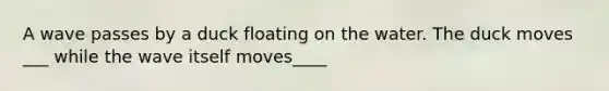 A wave passes by a duck floating on the water. The duck moves ___ while the wave itself moves____