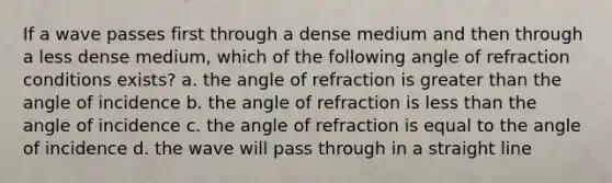 If a wave passes first through a dense medium and then through a less dense medium, which of the following angle of refraction conditions exists? a. the angle of refraction is greater than the angle of incidence b. the angle of refraction is less than the angle of incidence c. the angle of refraction is equal to the angle of incidence d. the wave will pass through in a straight line