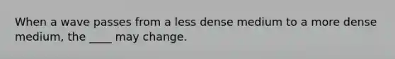 When a wave passes from a less dense medium to a more dense medium, the ____ may change.