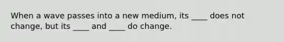 When a wave passes into a new medium, its ____ does not change, but its ____ and ____ do change.