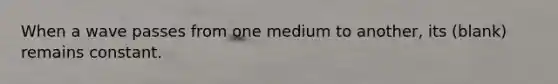 When a wave passes from one medium to another, its (blank) remains constant.
