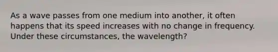 As a wave passes from one medium into another, it often happens that its speed increases with no change in frequency. Under these circumstances, the wavelength?