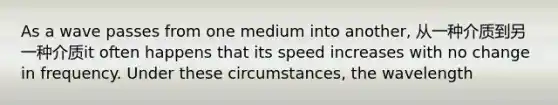 As a wave passes from one medium into another, 从一种介质到另一种介质it often happens that its speed increases with no change in frequency. Under these circumstances, the wavelength