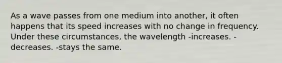 As a wave passes from one medium into another, it often happens that its speed increases with no change in frequency. Under these circumstances, the wavelength -increases. -decreases. -stays the same.