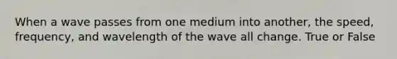 When a wave passes from one medium into another, the speed, frequency, and wavelength of the wave all change. True or False