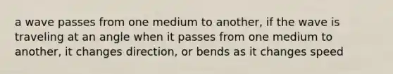 a wave passes from one medium to another, if the wave is traveling at an angle when it passes from one medium to another, it changes direction, or bends as it changes speed