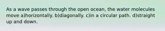 As a wave passes through the open ocean, the water molecules move a)horizontally. b)diagonally. c)in a circular path. d)straight up and down.