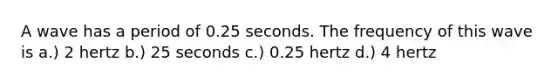 A wave has a period of 0.25 seconds. The frequency of this wave is a.) 2 hertz b.) 25 seconds c.) 0.25 hertz d.) 4 hertz