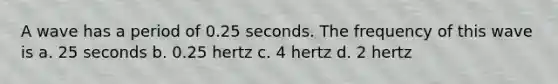 A wave has a period of 0.25 seconds. The frequency of this wave is a. 25 seconds b. 0.25 hertz c. 4 hertz d. 2 hertz