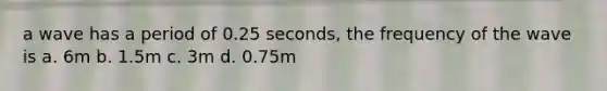 a wave has a period of 0.25 seconds, the frequency of the wave is a. 6m b. 1.5m c. 3m d. 0.75m