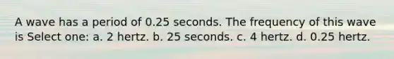 A wave has a period of 0.25 seconds. The frequency of this wave is Select one: a. 2 hertz. b. 25 seconds. c. 4 hertz. d. 0.25 hertz.