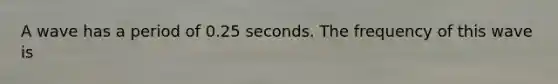 A wave has a period of 0.25 seconds. The frequency of this wave is