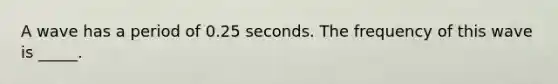A wave has a period of 0.25 seconds. The frequency of this wave is _____.