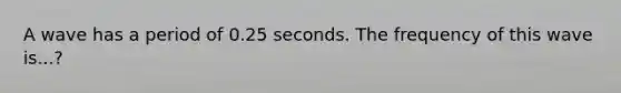 A wave has a period of 0.25 seconds. The frequency of this wave is...?