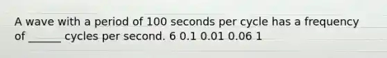 A wave with a period of 100 seconds per cycle has a frequency of ______ cycles per second. 6 0.1 0.01 0.06 1