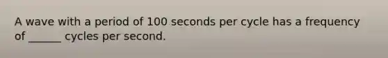 A wave with a period of 100 seconds per cycle has a frequency of ______ cycles per second.